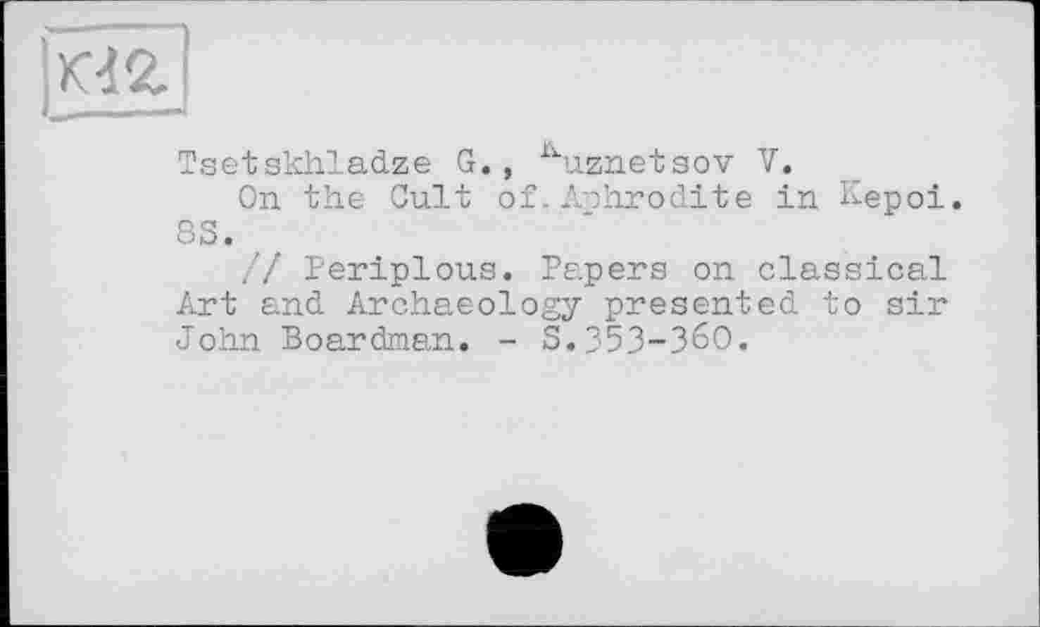 ﻿КЧ2.
Tsetskhladze G., ^uznetsov V.
On the Cult of. Aphrodite in Kepoi 8S. ,
// Periplous. Papers on classical Art and Archaeology presented to sir John Boardman. - S.353-360.